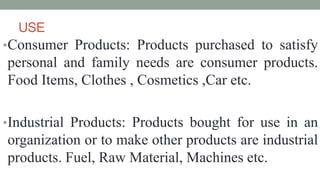 USE
•Consumer Products: Products purchased to satisfy
personal and family needs are consumer products.
Food Items, Clothes , Cosmetics ,Car etc.
•Industrial Products: Products bought for use in an
organization or to make other products are industrial
products. Fuel, Raw Material, Machines etc.
 