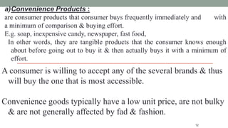 12
a)Convenience Products :
are consumer products that consumer buys frequently immediately and with
a minimum of comparison & buying effort.
E.g. soap, inexpensive candy, newspaper, fast food,
In other words, they are tangible products that the consumer knows enough
about before going out to buy it & then actually buys it with a minimum of
effort.
A consumer is willing to accept any of the several brands & thus
will buy the one that is most accessible.
Convenience goods typically have a low unit price, are not bulky
& are not generally affected by fad & fashion.
 