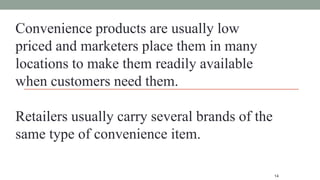 14
Convenience products are usually low
priced and marketers place them in many
locations to make them readily available
when customers need them.
Retailers usually carry several brands of the
same type of convenience item.
 