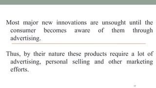 17
Most major new innovations are unsought until the
consumer becomes aware of them through
advertising.
Thus, by their nature these products require a lot of
advertising, personal selling and other marketing
efforts.
 