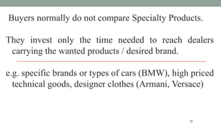 19
Buyers normally do not compare Specialty Products.
They invest only the time needed to reach dealers
carrying the wanted products / desired brand.
e.g. specific brands or types of cars (BMW), high priced
technical goods, designer clothes (Armani, Versace)
 