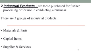 21
2.Industrial Products : are those purchased for further
processing or for use in conducting a business.
There are 3 groups of industrial products:
• Materials & Parts
• Capital Items
• Supplier & Services
 