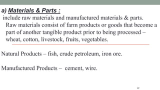 22
a) Materials & Parts :
include raw materials and manufactured materials & parts.
Raw materials consist of farm products or goods that become a
part of another tangible product prior to being processed –
wheat, cotton, livestock, fruits, vegetables.
Natural Products – fish, crude petroleum, iron ore.
Manufactured Products – cement, wire.
 