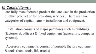 23
b) Capital Items :
are fully manufactured product that are used in the production
of other product or for providing services . There are two
categories of capital items – installation and equipment.
Installation consists of major purchases such as buildings
(factories & offices) & fixed equipment (generators, computer
systems).
Accessory equipments consist of portable factory equipment
& tools (hand tools, lift, trucks)
 
