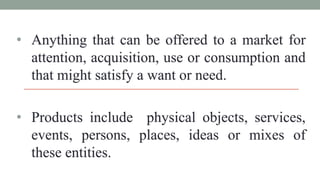 • Anything that can be offered to a market for
attention, acquisition, use or consumption and
that might satisfy a want or need.
• Products include physical objects, services,
events, persons, places, ideas or mixes of
these entities.
 
