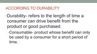 ACCORDING TO DURABILITY
•Durability- refers to the length of time a
consumer can drive benefit from the
product or good purchased.
•Consumable- product whose benefit can only
be used by a consumer for a short period of
time.
 