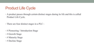 Product Life Cycle
• A product passes through certain distinct stages during its life and this is called
Product Life Cycle.
• There are four distinct stages in a PLC :
• # Pioneering / Introduction Stage
• # Growth Stage
• # Maturity Stage
• # Decline Stage
 