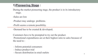 1)Pioneering Stage :
During the market pioneering stage, the product is in its introductory
stage.
-Sales are low
-Product may undergo problems.
-Profit seems a remote possibility.
-Demand has to be created & developed.
3
Customers have to be prompted to try out the product.
Promotional expenditures are at their highest ratio to sales because of
the need to :
- Inform potential consumers
- Induce product trial
- Secure distribution in retail outlets
 