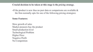 Crucial decision to be taken at this stage is the pricing strategy.
-If the product is new thus no past data or comparisons are available &
the firm normally opts for one of the following pricing strategies:
Some Features:
Slow growth of sales
Market pioneers buy the product
Small production level
Technological Problem
Higher Price
Negative Profit
No Competition
 