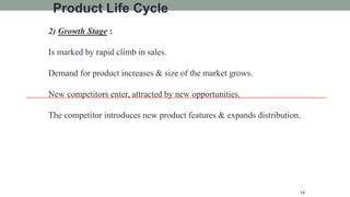 2) Growth Stage :
Is marked by rapid climb in sales.
Demand for product increases & size of the market grows.
New competitors enter, attracted by new opportunities.
The competitor introduces new product features & expands distribution.
14
Product Life Cycle
 