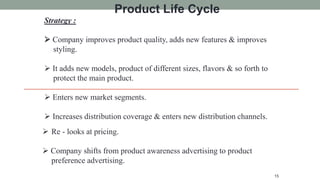 Strategy :
 Company improves product quality, adds new features & improves
styling.
 It adds new models, product of different sizes, flavors & so forth to
protect the main product.
 Enters new market segments.
 Increases distribution coverage & enters new distribution channels.
15
Product Life Cycle
 Re - looks at pricing.
 Company shifts from product awareness advertising to product
preference advertising.
 