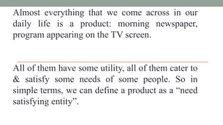 Almost everything that we come across in our
daily life is a product: morning newspaper,
program appearing on the TV screen.
All of them have some utility, all of them cater to
& satisfy some needs of some people. So in
simple terms, we can define a product as a “need
satisfying entity”.
 