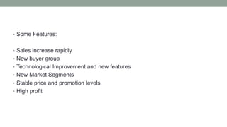 • Some Features:
• Sales increase rapidly
• New buyer group
• Technological Improvement and new features
• New Market Segments
• Stable price and promotion levels
• High profit
 