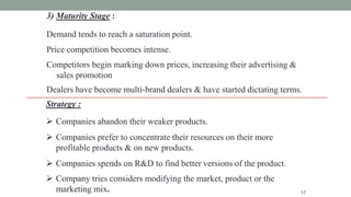3) Maturity Stage :
Demand tends to reach a saturation point.
Price competition becomes intense.
Competitors begin marking down prices, increasing their advertising &
sales promotion
Dealers have become multi-brand dealers & have started dictating terms.
17
Strategy :
 Companies abandon their weaker products.
 Companies prefer to concentrate their resources on their more
profitable products & on new products.
 Companies spends on R&D to find better versions of the product.
 Company tries considers modifying the market, product or the
marketing mix.
 