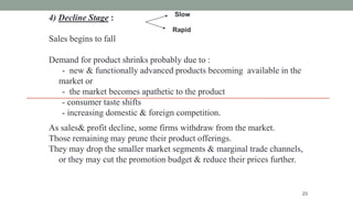4) Decline Stage :
Sales begins to fall
Demand for product shrinks probably due to :
- new & functionally advanced products becoming available in the
market or
- the market becomes apathetic to the product
- consumer taste shifts
- increasing domestic & foreign competition.
23
Slow
Rapid
As sales& profit decline, some firms withdraw from the market.
Those remaining may prune their product offerings.
They may drop the smaller market segments & marginal trade channels,
or they may cut the promotion budget & reduce their prices further.
 