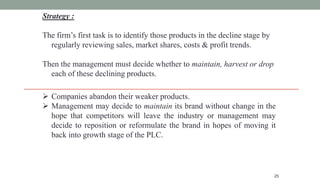 25
Strategy :
The firm’s first task is to identify those products in the decline stage by
regularly reviewing sales, market shares, costs & profit trends.
Then the management must decide whether to maintain, harvest or drop
each of these declining products.
 Companies abandon their weaker products.
 Management may decide to maintain its brand without change in the
hope that competitors will leave the industry or management may
decide to reposition or reformulate the brand in hopes of moving it
back into growth stage of the PLC.
 