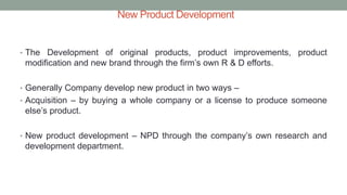 New Product Development
• The Development of original products, product improvements, product
modification and new brand through the firm’s own R & D efforts.
• Generally Company develop new product in two ways –
• Acquisition – by buying a whole company or a license to produce someone
else’s product.
• New product development – NPD through the company’s own research and
development department.
 