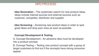 NPD PROCESS
• Idea Generation – The systematic search for new product ideas.
Ideas include internal sources and external sources such as
customer, competitor, distributor and supplier.
• Idea Screening – Screening new product ideas in order to spot
good ideas and drop poor ones as soon as possible.
• Concept Development & Testing
A. Concept Development - An attractive idea must be developed
into a product concept.
B. Concept Testing – Testing new product concept with a group of
target customers to find out if the concepts have strong consumer
appeal.
 