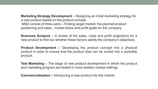 Marketing Strategy Development – Designing an initial marketing strategy for
a new product based on the product concept.
.MSD consist of three parts – Finding target market, the planned product
positioning and sales , market share and profit goals for the company
Business Analysis – A review of the sales, costs and profit projections for a
new product to find our whether these factors satisfy the company's objectives.
Product Development – Developing the product concept into a physical
product in order to ensure that the product idea can be turned into a workable
product.
Test Marketing – The stage of new product development in which the product
and marketing program are tested in more realistic market settings.
Commercialization – Introducing a new product into the market.
 