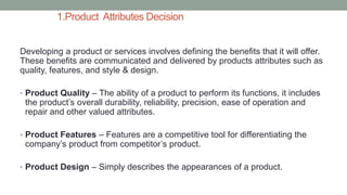 1.Product Attributes Decision
Developing a product or services involves defining the benefits that it will offer.
These benefits are communicated and delivered by products attributes such as
quality, features, and style & design.
• Product Quality – The ability of a product to perform its functions, it includes
the product’s overall durability, reliability, precision, ease of operation and
repair and other valued attributes.
• Product Features – Features are a competitive tool for differentiating the
company’s product from competitor’s product.
• Product Design – Simply describes the appearances of a product.
 