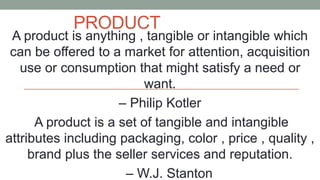 PRODUCT
A product is anything , tangible or intangible which
can be offered to a market for attention, acquisition
use or consumption that might satisfy a need or
want.
– Philip Kotler
A product is a set of tangible and intangible
attributes including packaging, color , price , quality ,
brand plus the seller services and reputation.
– W.J. Stanton
 