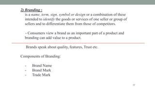 17
2) Branding :
is a name, term, sign, symbol or design or a combination of these
intended to identify the goods or services of one seller or group of
sellers and to differentiate them from those of competitors.
- Consumers view a brand as an important part of a product and
branding can add value to a product.
Brands speak about quality, features, Trust etc.
Components of Branding:
- Brand Name
- Brand Mark
- Trade Mark
 