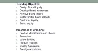 Branding Objective:
a. Design Brand loyalty
b. Develop Brand awareness
c. Achieve brand image
d. Get favorable brand attitude
e. Customer loyalty
f. Brand equity
Importance of Branding:
a. Product identification and choice
b. Promotion
c. Value Building
d. Product Position
e. Quality Assurance
f. Prestige and status
 