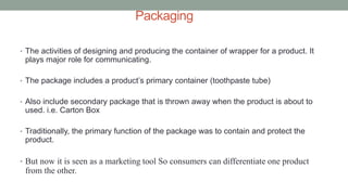 Packaging
• The activities of designing and producing the container of wrapper for a product. It
plays major role for communicating.
• The package includes a product’s primary container (toothpaste tube)
• Also include secondary package that is thrown away when the product is about to
used. i.e. Carton Box
• Traditionally, the primary function of the package was to contain and protect the
product.
• But now it is seen as a marketing tool So consumers can differentiate one product
from the other.
 
