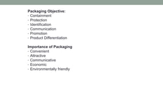 Packaging Objective:
• Containment
• Protection
• Identification
• Communication
• Promotion
• Product Differentiation
Importance of Packaging
• Convenient
• Attractive
• Communicative
• Economic
• Environmentally friendly
 