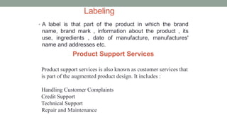 Labeling
• A label is that part of the product in which the brand
name, brand mark , information about the product , its
use, ingredients , date of manufacture, manufactures'
name and addresses etc.
Product Support Services
Product support services is also known as customer services that
is part of the augmented product design. It includes :
Handling Customer Complaints
Credit Support
Technical Support
Repair and Maintenance
 