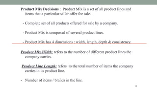 18
Product Mix Decisions : Product Mix is a set of all product lines and
items that a particular seller offer for sale.
- Complete set of all products offered for sale by a company.
- Product Mix is composed of several product lines.
- Product Mix has 4 dimensions : width, length, depth & consistency.
Product Mix Width: refers to the number of different product lines the
company carries.
Product Line Length: refers to the total number of items the company
carries in its product line.
- Number of items / brands in the line.
 