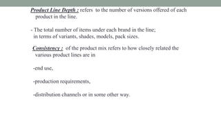Product Line Depth : refers to the number of versions offered of each
product in the line.
- The total number of items under each brand in the line;
in terms of variants, shades, models, pack sizes.
Consistency : of the product mix refers to how closely related the
various product lines are in
-end use,
-production requirements,
-distribution channels or in some other way.
 