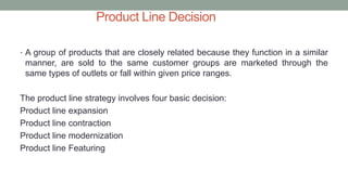 Product Line Decision
• A group of products that are closely related because they function in a similar
manner, are sold to the same customer groups are marketed through the
same types of outlets or fall within given price ranges.
The product line strategy involves four basic decision:
Product line expansion
Product line contraction
Product line modernization
Product line Featuring
 