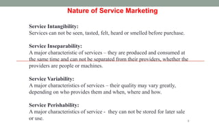 2
Nature of Service Marketing
Service Intangibility:
Services can not be seen, tasted, felt, heard or smelled before purchase.
Service Inseparability:
A major characteristic of services – they are produced and consumed at
the same time and can not be separated from their providers, whether the
providers are people or machines.
Service Variability:
A major characteristics of services – their quality may vary greatly,
depending on who provides them and when, where and how.
Service Perishability:
A major characteristics of service - they can not be stored for later sale
or use.
 