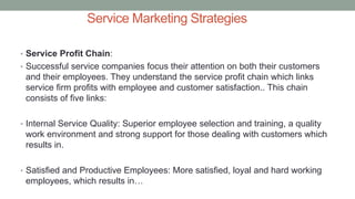 Service Marketing Strategies
• Service Profit Chain:
• Successful service companies focus their attention on both their customers
and their employees. They understand the service profit chain which links
service firm profits with employee and customer satisfaction.. This chain
consists of five links:
• Internal Service Quality: Superior employee selection and training, a quality
work environment and strong support for those dealing with customers which
results in.
• Satisfied and Productive Employees: More satisfied, loyal and hard working
employees, which results in…
 