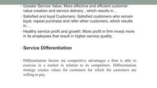 • Greater Service Value: More effective and efficient customer
value creation and service delivery , which results in…
• Satisfied and loyal Customers: Satisfied customers who remain
loyal, repeat purchase and refer other customers, which results
in…
• Healthy service profit and growth: More profit in firm invest more
in its employees that result in higher service quality.
• Service Differentiation
• Differentiation factors are competitive advantages a firm is able to
exercise in a market in relation to its competitors. Differentiation
strategy creates values for customers for which the customers are
willing to pay.
 