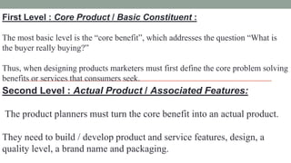 First Level : Core Product / Basic Constituent :
The most basic level is the “core benefit”, which addresses the question “What is
the buyer really buying?”
Thus, when designing products marketers must first define the core problem solving
benefits or services that consumers seek.
Second Level : Actual Product / Associated Features:
The product planners must turn the core benefit into an actual product.
They need to build / develop product and service features, design, a
quality level, a brand name and packaging.
 