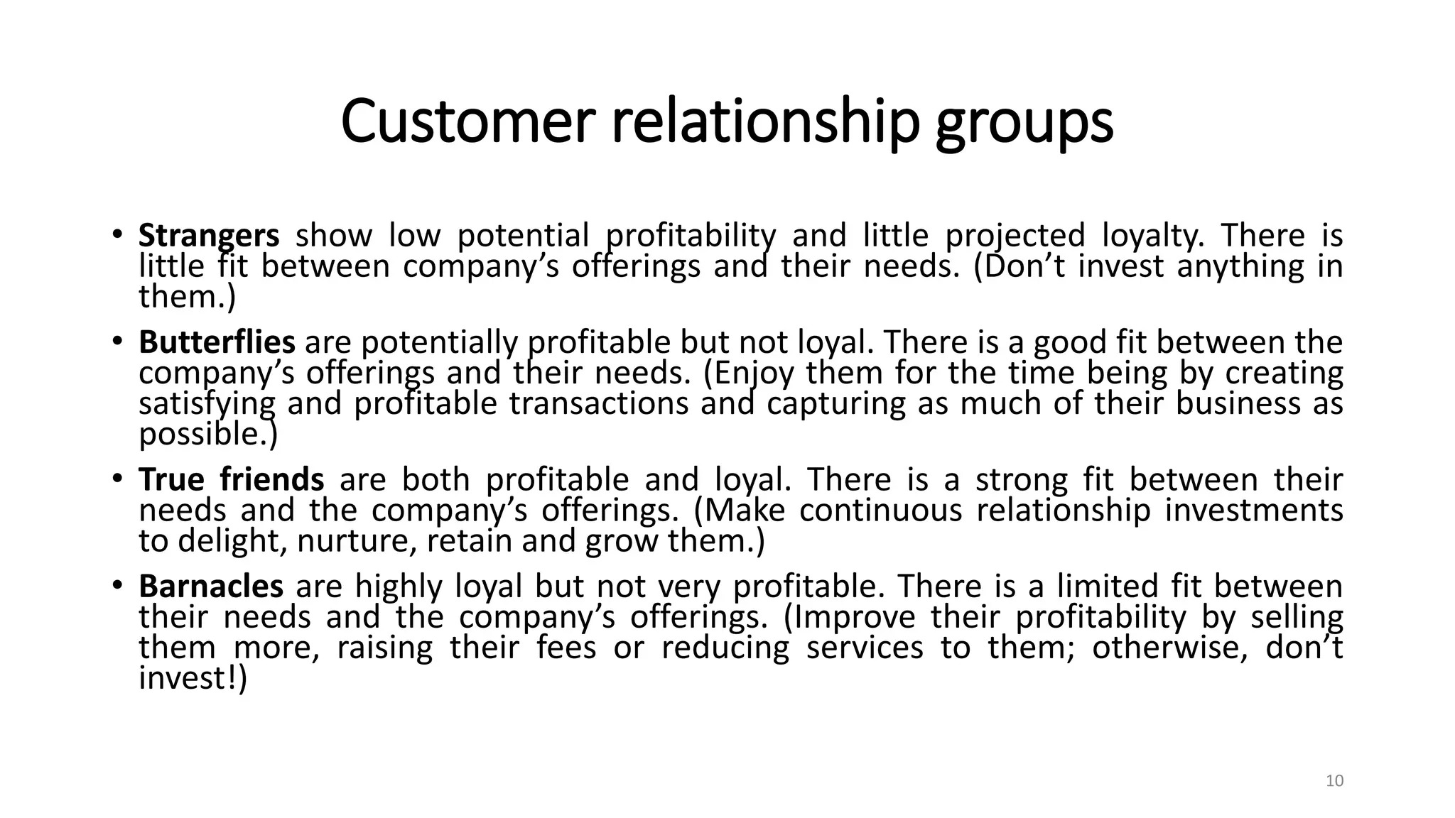 Customer relationship groups
• Strangers show low potential profitability and little projected loyalty. There is
little fit between company’s offerings and their needs. (Don’t invest anything in
them.)
• Butterflies are potentially profitable but not loyal. There is a good fit between the
company’s offerings and their needs. (Enjoy them for the time being by creating
satisfying and profitable transactions and capturing as much of their business as
possible.)
• True friends are both profitable and loyal. There is a strong fit between their
needs and the company’s offerings. (Make continuous relationship investments
to delight, nurture, retain and grow them.)
• Barnacles are highly loyal but not very profitable. There is a limited fit between
their needs and the company’s offerings. (Improve their profitability by selling
them more, raising their fees or reducing services to them; otherwise, don’t
invest!)
10
 