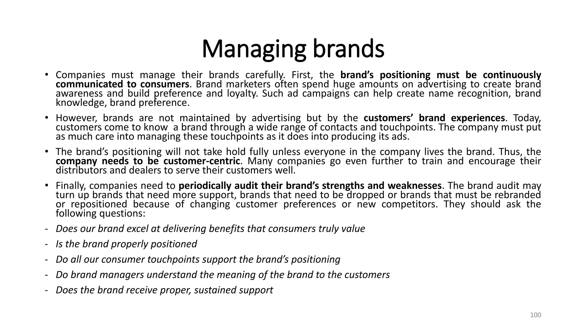 Managing brands
• Companies must manage their brands carefully. First, the brand’s positioning must be continuously
communicated to consumers. Brand marketers often spend huge amounts on advertising to create brand
awareness and build preference and loyalty. Such ad campaigns can help create name recognition, brand
knowledge, brand preference.
• However, brands are not maintained by advertising but by the customers’ brand experiences. Today,
customers come to know a brand through a wide range of contacts and touchpoints. The company must put
as much care into managing these touchpoints as it does into producing its ads.
• The brand’s positioning will not take hold fully unless everyone in the company lives the brand. Thus, the
company needs to be customer-centric. Many companies go even further to train and encourage their
distributors and dealers to serve their customers well.
• Finally, companies need to periodically audit their brand’s strengths and weaknesses. The brand audit may
turn up brands that need more support, brands that need to be dropped or brands that must be rebranded
or repositioned because of changing customer preferences or new competitors. They should ask the
following questions:
- Does our brand excel at delivering benefits that consumers truly value
- Is the brand properly positioned
- Do all our consumer touchpoints support the brand’s positioning
- Do brand managers understand the meaning of the brand to the customers
- Does the brand receive proper, sustained support
100
 