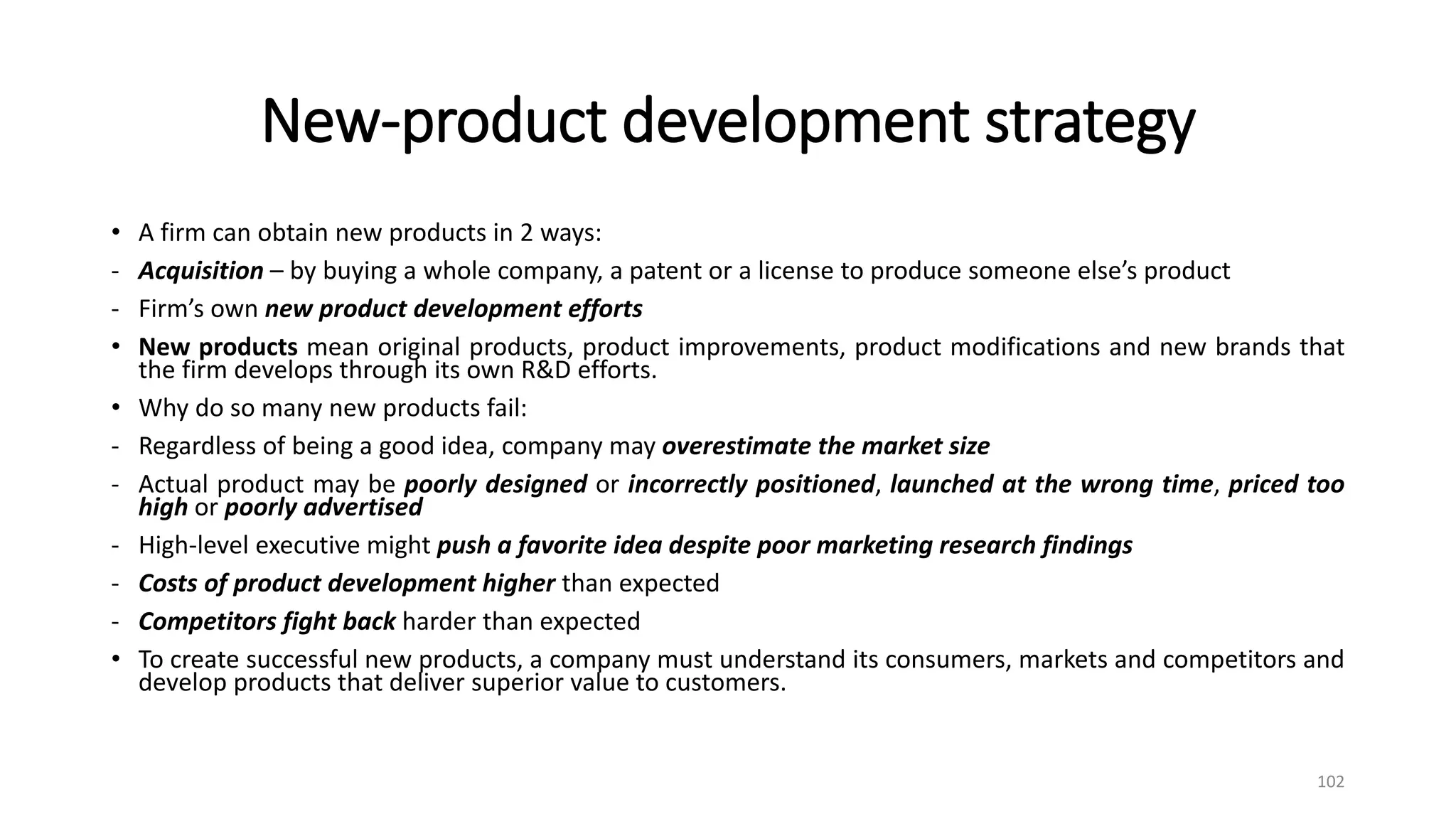 New-product development strategy
• A firm can obtain new products in 2 ways:
- Acquisition – by buying a whole company, a patent or a license to produce someone else’s product
- Firm’s own new product development efforts
• New products mean original products, product improvements, product modifications and new brands that
the firm develops through its own R&D efforts.
• Why do so many new products fail:
- Regardless of being a good idea, company may overestimate the market size
- Actual product may be poorly designed or incorrectly positioned, launched at the wrong time, priced too
high or poorly advertised
- High-level executive might push a favorite idea despite poor marketing research findings
- Costs of product development higher than expected
- Competitors fight back harder than expected
• To create successful new products, a company must understand its consumers, markets and competitors and
develop products that deliver superior value to customers.
102
 