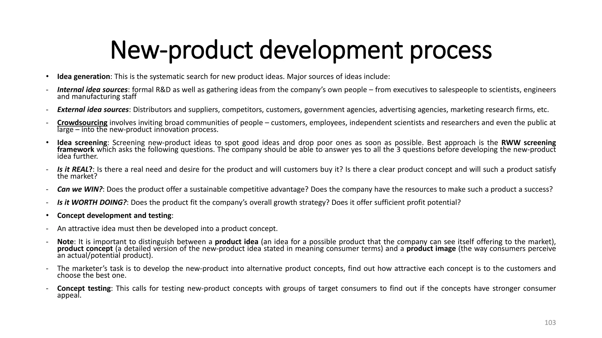 New-product development process
• Idea generation: This is the systematic search for new product ideas. Major sources of ideas include:
- Internal idea sources: formal R&D as well as gathering ideas from the company’s own people – from executives to salespeople to scientists, engineers
and manufacturing staff
- External idea sources: Distributors and suppliers, competitors, customers, government agencies, advertising agencies, marketing research firms, etc.
- Crowdsourcing involves inviting broad communities of people – customers, employees, independent scientists and researchers and even the public at
large – into the new-product innovation process.
• Idea screening: Screening new-product ideas to spot good ideas and drop poor ones as soon as possible. Best approach is the RWW screening
framework which asks the following questions. The company should be able to answer yes to all the 3 questions before developing the new-product
idea further.
- Is it REAL?: Is there a real need and desire for the product and will customers buy it? Is there a clear product concept and will such a product satisfy
the market?
- Can we WIN?: Does the product offer a sustainable competitive advantage? Does the company have the resources to make such a product a success?
- Is it WORTH DOING?: Does the product fit the company’s overall growth strategy? Does it offer sufficient profit potential?
• Concept development and testing:
- An attractive idea must then be developed into a product concept.
- Note: It is important to distinguish between a product idea (an idea for a possible product that the company can see itself offering to the market),
product concept (a detailed version of the new-product idea stated in meaning consumer terms) and a product image (the way consumers perceive
an actual/potential product).
- The marketer’s task is to develop the new-product into alternative product concepts, find out how attractive each concept is to the customers and
choose the best one.
- Concept testing: This calls for testing new-product concepts with groups of target consumers to find out if the concepts have stronger consumer
appeal.
103
 