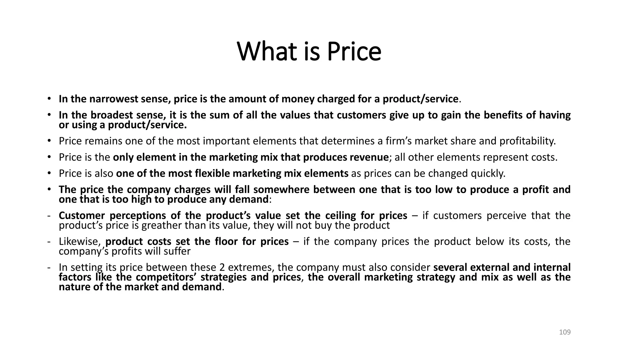 What is Price
• In the narrowest sense, price is the amount of money charged for a product/service.
• In the broadest sense, it is the sum of all the values that customers give up to gain the benefits of having
or using a product/service.
• Price remains one of the most important elements that determines a firm’s market share and profitability.
• Price is the only element in the marketing mix that produces revenue; all other elements represent costs.
• Price is also one of the most flexible marketing mix elements as prices can be changed quickly.
• The price the company charges will fall somewhere between one that is too low to produce a profit and
one that is too high to produce any demand:
- Customer perceptions of the product’s value set the ceiling for prices – if customers perceive that the
product’s price is greather than its value, they will not buy the product
- Likewise, product costs set the floor for prices – if the company prices the product below its costs, the
company’s profits will suffer
- In setting its price between these 2 extremes, the company must also consider several external and internal
factors like the competitors’ strategies and prices, the overall marketing strategy and mix as well as the
nature of the market and demand.
109
 