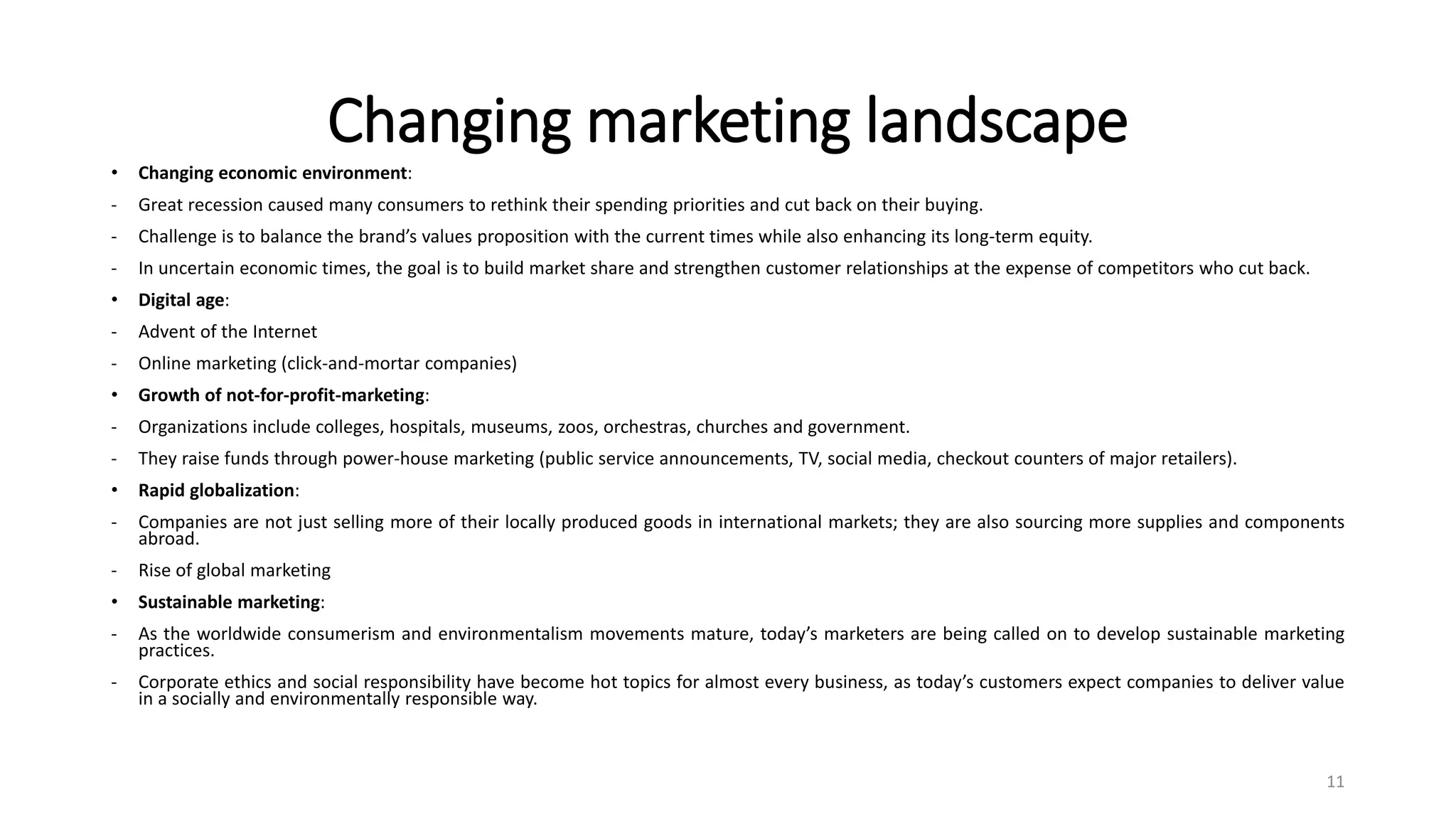 Changing marketing landscape
• Changing economic environment:
- Great recession caused many consumers to rethink their spending priorities and cut back on their buying.
- Challenge is to balance the brand’s values proposition with the current times while also enhancing its long-term equity.
- In uncertain economic times, the goal is to build market share and strengthen customer relationships at the expense of competitors who cut back.
• Digital age:
- Advent of the Internet
- Online marketing (click-and-mortar companies)
• Growth of not-for-profit-marketing:
- Organizations include colleges, hospitals, museums, zoos, orchestras, churches and government.
- They raise funds through power-house marketing (public service announcements, TV, social media, checkout counters of major retailers).
• Rapid globalization:
- Companies are not just selling more of their locally produced goods in international markets; they are also sourcing more supplies and components
abroad.
- Rise of global marketing
• Sustainable marketing:
- As the worldwide consumerism and environmentalism movements mature, today’s marketers are being called on to develop sustainable marketing
practices.
- Corporate ethics and social responsibility have become hot topics for almost every business, as today’s customers expect companies to deliver value
in a socially and environmentally responsible way.
11
 