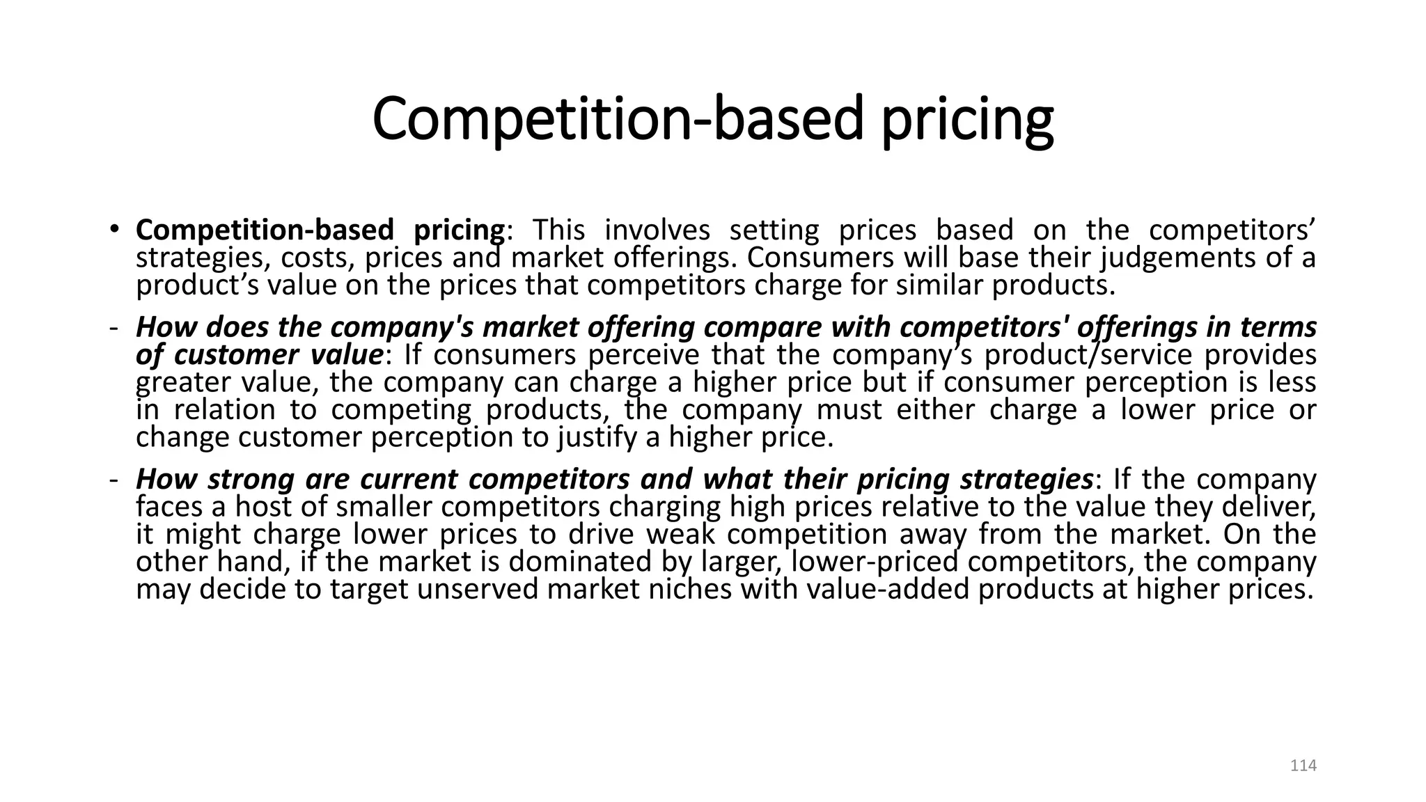 Competition-based pricing
• Competition-based pricing: This involves setting prices based on the competitors’
strategies, costs, prices and market offerings. Consumers will base their judgements of a
product’s value on the prices that competitors charge for similar products.
- How does the company's market offering compare with competitors' offerings in terms
of customer value: If consumers perceive that the company’s product/service provides
greater value, the company can charge a higher price but if consumer perception is less
in relation to competing products, the company must either charge a lower price or
change customer perception to justify a higher price.
- How strong are current competitors and what their pricing strategies: If the company
faces a host of smaller competitors charging high prices relative to the value they deliver,
it might charge lower prices to drive weak competition away from the market. On the
other hand, if the market is dominated by larger, lower-priced competitors, the company
may decide to target unserved market niches with value-added products at higher prices.
114
 