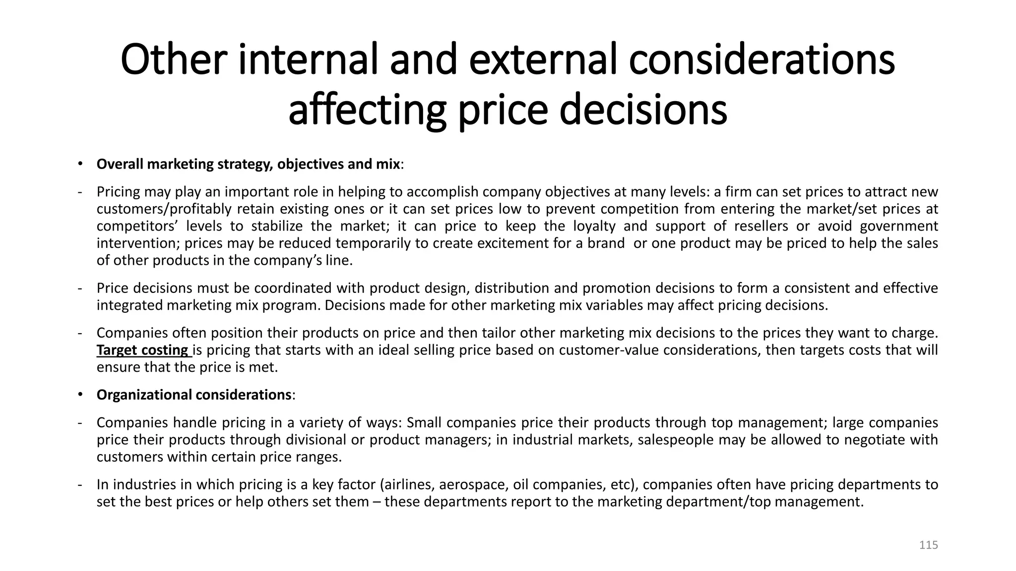 Other internal and external considerations
affecting price decisions
• Overall marketing strategy, objectives and mix:
- Pricing may play an important role in helping to accomplish company objectives at many levels: a firm can set prices to attract new
customers/profitably retain existing ones or it can set prices low to prevent competition from entering the market/set prices at
competitors’ levels to stabilize the market; it can price to keep the loyalty and support of resellers or avoid government
intervention; prices may be reduced temporarily to create excitement for a brand or one product may be priced to help the sales
of other products in the company’s line.
- Price decisions must be coordinated with product design, distribution and promotion decisions to form a consistent and effective
integrated marketing mix program. Decisions made for other marketing mix variables may affect pricing decisions.
- Companies often position their products on price and then tailor other marketing mix decisions to the prices they want to charge.
Target costing is pricing that starts with an ideal selling price based on customer-value considerations, then targets costs that will
ensure that the price is met.
• Organizational considerations:
- Companies handle pricing in a variety of ways: Small companies price their products through top management; large companies
price their products through divisional or product managers; in industrial markets, salespeople may be allowed to negotiate with
customers within certain price ranges.
- In industries in which pricing is a key factor (airlines, aerospace, oil companies, etc), companies often have pricing departments to
set the best prices or help others set them – these departments report to the marketing department/top management.
115
 