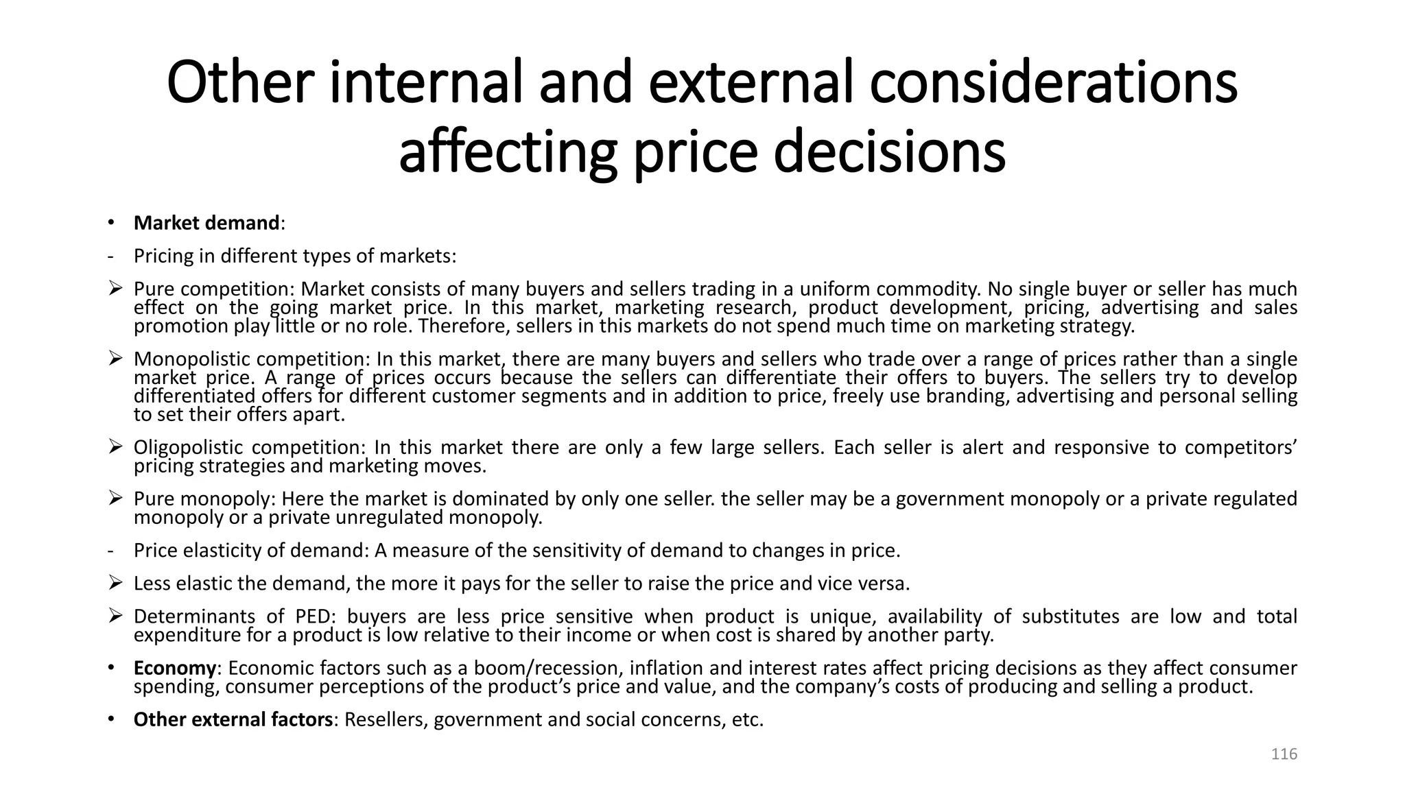 Other internal and external considerations
affecting price decisions
• Market demand:
- Pricing in different types of markets:
 Pure competition: Market consists of many buyers and sellers trading in a uniform commodity. No single buyer or seller has much
effect on the going market price. In this market, marketing research, product development, pricing, advertising and sales
promotion play little or no role. Therefore, sellers in this markets do not spend much time on marketing strategy.
 Monopolistic competition: In this market, there are many buyers and sellers who trade over a range of prices rather than a single
market price. A range of prices occurs because the sellers can differentiate their offers to buyers. The sellers try to develop
differentiated offers for different customer segments and in addition to price, freely use branding, advertising and personal selling
to set their offers apart.
 Oligopolistic competition: In this market there are only a few large sellers. Each seller is alert and responsive to competitors’
pricing strategies and marketing moves.
 Pure monopoly: Here the market is dominated by only one seller. the seller may be a government monopoly or a private regulated
monopoly or a private unregulated monopoly.
- Price elasticity of demand: A measure of the sensitivity of demand to changes in price.
 Less elastic the demand, the more it pays for the seller to raise the price and vice versa.
 Determinants of PED: buyers are less price sensitive when product is unique, availability of substitutes are low and total
expenditure for a product is low relative to their income or when cost is shared by another party.
• Economy: Economic factors such as a boom/recession, inflation and interest rates affect pricing decisions as they affect consumer
spending, consumer perceptions of the product’s price and value, and the company’s costs of producing and selling a product.
• Other external factors: Resellers, government and social concerns, etc.
116
 