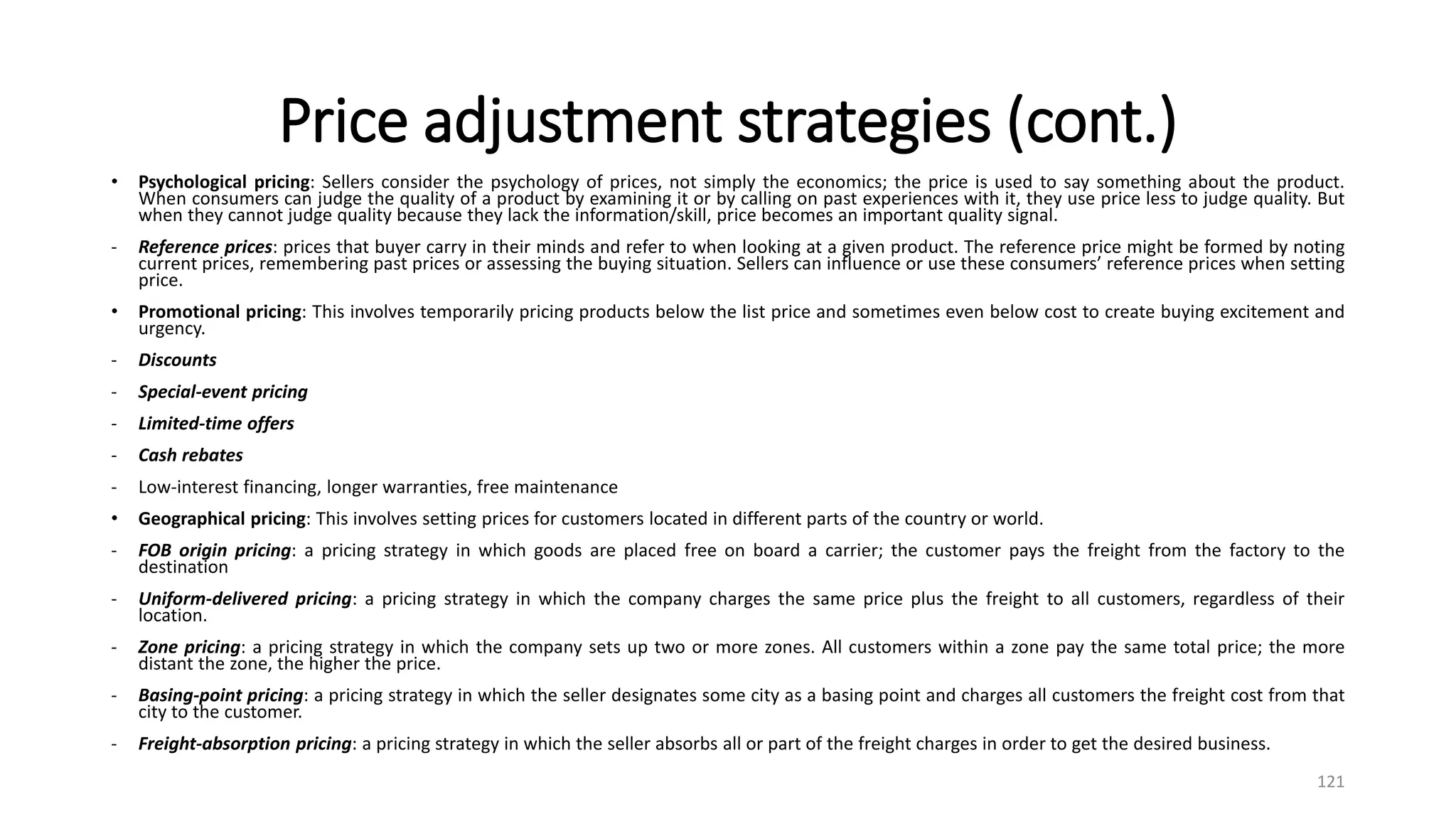 Price adjustment strategies (cont.)
• Psychological pricing: Sellers consider the psychology of prices, not simply the economics; the price is used to say something about the product.
When consumers can judge the quality of a product by examining it or by calling on past experiences with it, they use price less to judge quality. But
when they cannot judge quality because they lack the information/skill, price becomes an important quality signal.
- Reference prices: prices that buyer carry in their minds and refer to when looking at a given product. The reference price might be formed by noting
current prices, remembering past prices or assessing the buying situation. Sellers can influence or use these consumers’ reference prices when setting
price.
• Promotional pricing: This involves temporarily pricing products below the list price and sometimes even below cost to create buying excitement and
urgency.
- Discounts
- Special-event pricing
- Limited-time offers
- Cash rebates
- Low-interest financing, longer warranties, free maintenance
• Geographical pricing: This involves setting prices for customers located in different parts of the country or world.
- FOB origin pricing: a pricing strategy in which goods are placed free on board a carrier; the customer pays the freight from the factory to the
destination
- Uniform-delivered pricing: a pricing strategy in which the company charges the same price plus the freight to all customers, regardless of their
location.
- Zone pricing: a pricing strategy in which the company sets up two or more zones. All customers within a zone pay the same total price; the more
distant the zone, the higher the price.
- Basing-point pricing: a pricing strategy in which the seller designates some city as a basing point and charges all customers the freight cost from that
city to the customer.
- Freight-absorption pricing: a pricing strategy in which the seller absorbs all or part of the freight charges in order to get the desired business.
121
 