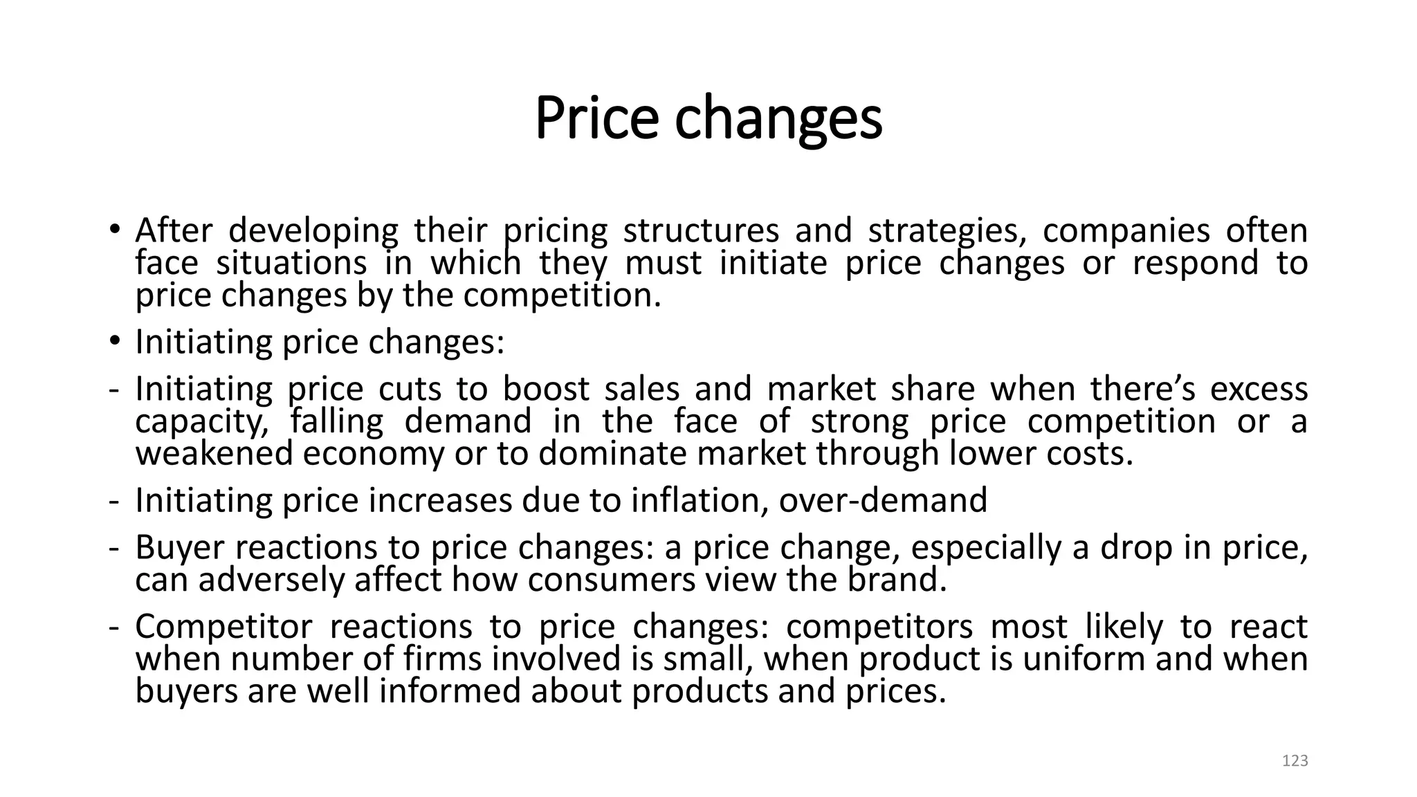 Price changes
• After developing their pricing structures and strategies, companies often
face situations in which they must initiate price changes or respond to
price changes by the competition.
• Initiating price changes:
- Initiating price cuts to boost sales and market share when there’s excess
capacity, falling demand in the face of strong price competition or a
weakened economy or to dominate market through lower costs.
- Initiating price increases due to inflation, over-demand
- Buyer reactions to price changes: a price change, especially a drop in price,
can adversely affect how consumers view the brand.
- Competitor reactions to price changes: competitors most likely to react
when number of firms involved is small, when product is uniform and when
buyers are well informed about products and prices.
123
 