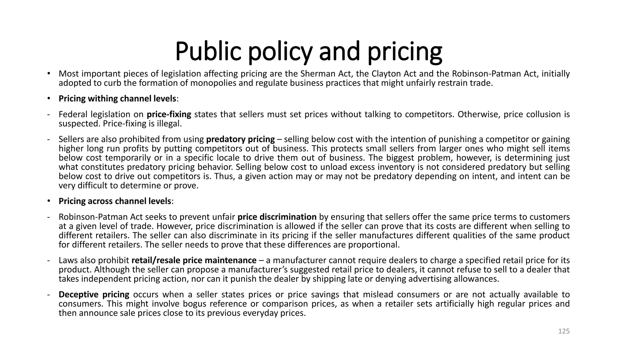 Public policy and pricing
• Most important pieces of legislation affecting pricing are the Sherman Act, the Clayton Act and the Robinson-Patman Act, initially
adopted to curb the formation of monopolies and regulate business practices that might unfairly restrain trade.
• Pricing withing channel levels:
- Federal legislation on price-fixing states that sellers must set prices without talking to competitors. Otherwise, price collusion is
suspected. Price-fixing is illegal.
- Sellers are also prohibited from using predatory pricing – selling below cost with the intention of punishing a competitor or gaining
higher long run profits by putting competitors out of business. This protects small sellers from larger ones who might sell items
below cost temporarily or in a specific locale to drive them out of business. The biggest problem, however, is determining just
what constitutes predatory pricing behavior. Selling below cost to unload excess inventory is not considered predatory but selling
below cost to drive out competitors is. Thus, a given action may or may not be predatory depending on intent, and intent can be
very difficult to determine or prove.
• Pricing across channel levels:
- Robinson-Patman Act seeks to prevent unfair price discrimination by ensuring that sellers offer the same price terms to customers
at a given level of trade. However, price discrimination is allowed if the seller can prove that its costs are different when selling to
different retailers. The seller can also discriminate in its pricing if the seller manufactures different qualities of the same product
for different retailers. The seller needs to prove that these differences are proportional.
- Laws also prohibit retail/resale price maintenance – a manufacturer cannot require dealers to charge a specified retail price for its
product. Although the seller can propose a manufacturer’s suggested retail price to dealers, it cannot refuse to sell to a dealer that
takes independent pricing action, nor can it punish the dealer by shipping late or denying advertising allowances.
- Deceptive pricing occurs when a seller states prices or price savings that mislead consumers or are not actually available to
consumers. This might involve bogus reference or comparison prices, as when a retailer sets artificially high regular prices and
then announce sale prices close to its previous everyday prices.
125
 