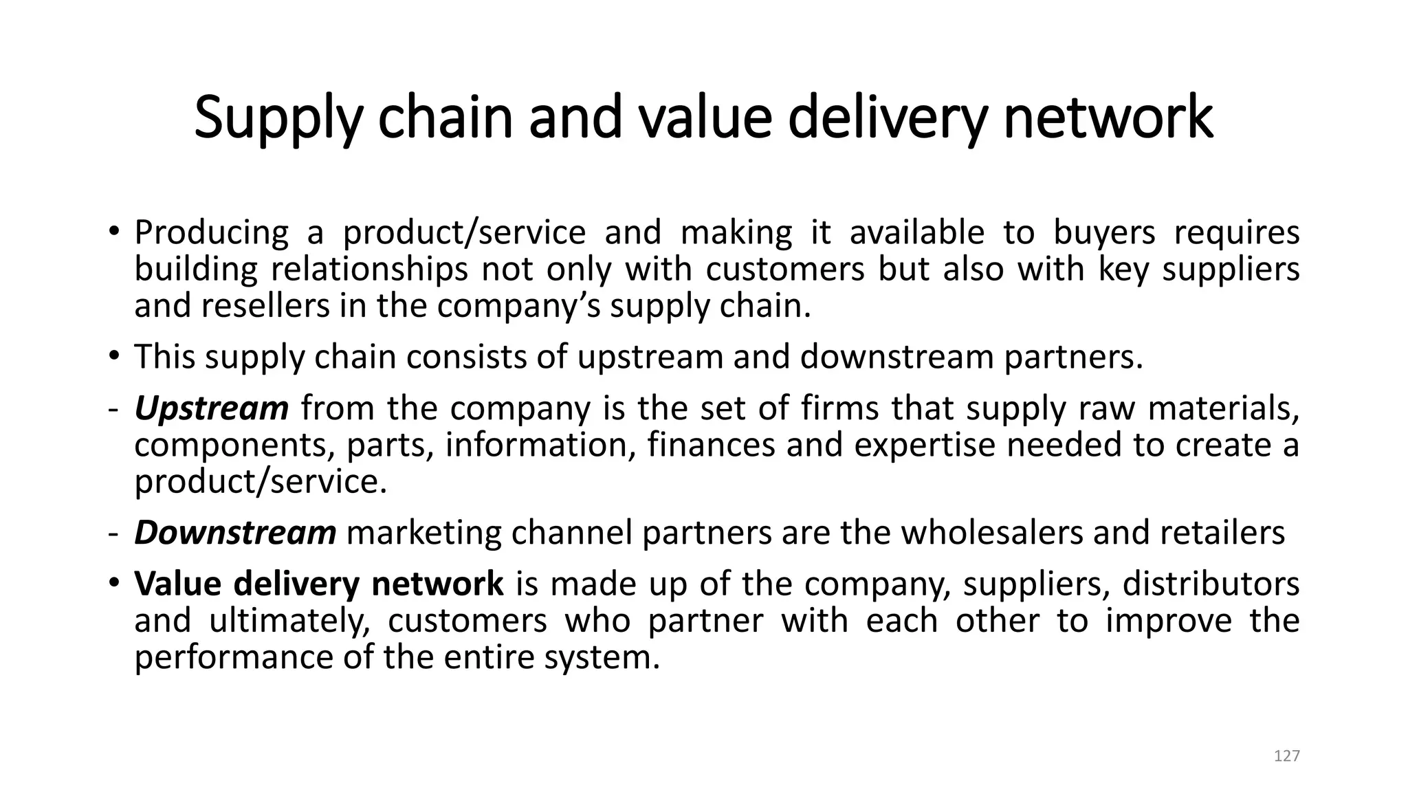 Supply chain and value delivery network
• Producing a product/service and making it available to buyers requires
building relationships not only with customers but also with key suppliers
and resellers in the company’s supply chain.
• This supply chain consists of upstream and downstream partners.
- Upstream from the company is the set of firms that supply raw materials,
components, parts, information, finances and expertise needed to create a
product/service.
- Downstream marketing channel partners are the wholesalers and retailers
• Value delivery network is made up of the company, suppliers, distributors
and ultimately, customers who partner with each other to improve the
performance of the entire system.
127
 